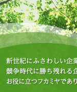 新世紀にふさわしい企業、競争時代に勝ち残れる企業づくりのお役に立つフカミヤでありたいと思っています。